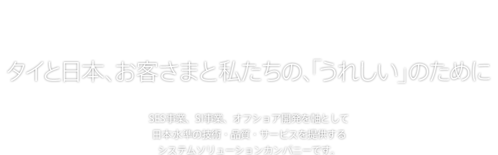 タイと日本、お客さまと私たちの、「うれしい」のために SES事業、SI事業、オフショア開発を軸として日本水準の技術・品質・サービスを提供するシステムソリューションカンパニーです。