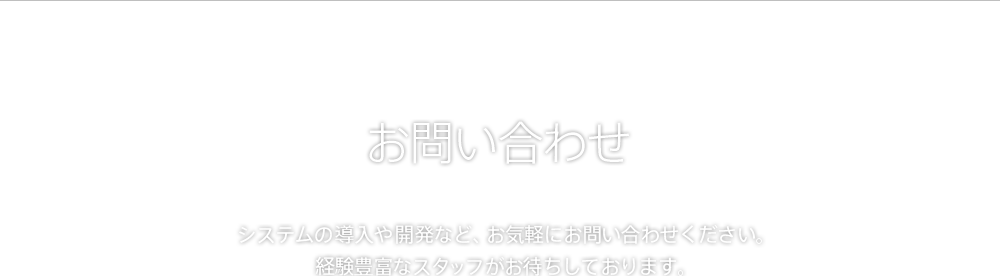 お問い合わせ システムの導入や開発など、お気軽にお問い合わせください。経験豊富なスタッフがお待ちしております。