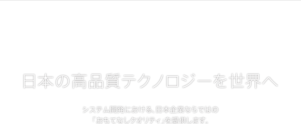 日本の高品質テクノロジーを世界へ システム開発における、日本企業ならではの「おもてなしクオリティ」を提供します。