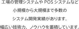 工場の管理システムやPOSシステムなど小規模から大規模まで多数のシステム開発実績があります。幅広い技術力、ノウハウを蓄積しています。