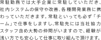 常駐勤務では大手企業に常駐していただき、社内システムの保守や改善、各種開発業務に携わっていただきます。常駐といっても必ず「チーム」で仕事をしますし、常駐先には当社協力スタッフ含め大勢の仲間がいますので、経験が浅い方でも安心して仕事に取り組んで頂けます。