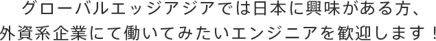 グローバルエッジアジアでは日本に興味がある方、外資系企業にて働いてみたいエンジニアを歓迎します！