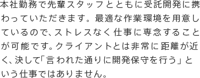 本社勤務で先輩スタッフとともに受託開発に携わっていただきます。最適な作業環境を用意しているので、ストレスなく仕事に専念することが可能です。クライアントとは非常に距離が近く、決して「言われた通りに開発保守を行う」という仕事ではありません。