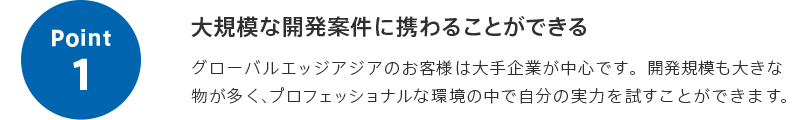 point1 大規模な開発案件に携わることができる グローバルエッジアジアのお客様は大手企業が中心です。開発規模も大きな物が多く、プロフェッショナルな環境の中で自分の実力を試すことができます。