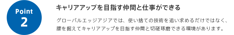 point2 キャリアアップを目指す仲間と仕事ができる グローバルエッジアジアでは、使い捨ての技術を追い求めるだけではなく、腰を据えてキャリアアップを目指す仲間と切磋琢磨できる環境があります。