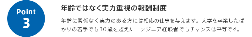 point3 年齢ではなく実力重視の報酬制度 年齢に関係なく実力のある方には相応の仕事を与えます。大学を卒業したばかりの若手でも30歳を超えたエンジニア経験者でもチャンスは平等です。