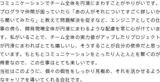 コミュニケーションでチーム全体を円滑にまわすことがやりがいです。プログラマ仲間が困っていたら「あの人がそれについてすごく詳しいから聞いてみたら」と教えて問題解決を促すなど、エンジニアとしての仕事の傍ら、開発現場全体が円滑にまわるような配慮を常に心がけています。私がいることで、チーム全体の実力値がアップしたりプロジェクトが円滑にまわればとても嬉しいし、そうすることが自分の使命だと思っています。もともとコミュニケーションをとったり人と人とを繋ぐのが得意なので、この仕事はとても楽しいです。当社はこのように、個々の個性をしっかり見極め、それを活かせるようなキャリアを導いてくれる会社です。