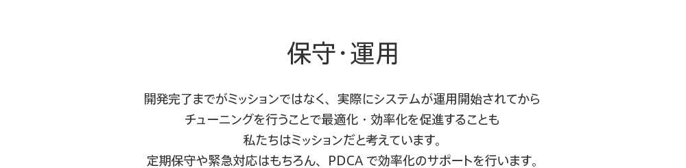 保守・運用 開発完了までがミッションではなく、実際にシステムが運用開始されてからチューニングを行うことで最適化・効率化を促進することも私たちはミッションだと考えています。定期保守や緊急対応はもちろん、PDCAで効率化のサポートを行います。