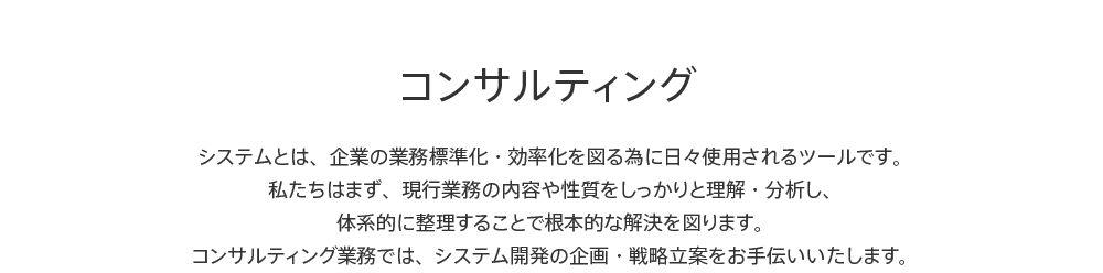 コンサルティング システムとは、企業の業務標準化・効率化を図る為に日々使用されるツールです。私たちはまず、現行業務の内容や性質をしっかりと理解・分析し、体系的に整理することで根本的な解決を図ります。コンサルティング業務では、システム開発の企画・戦略立案をお手伝いいたします。