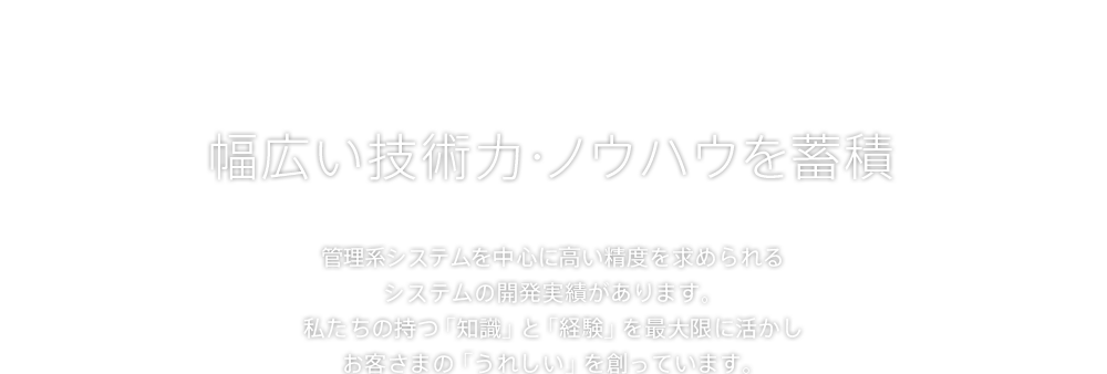 幅広い技術力・ノウハウを蓄積 管理系システムを中心に高い精度を求められるシステムの開発実績があります。私たちの持つ「知識」と「経験」を最大限に活かしお客さまの「うれしい」を創っています。